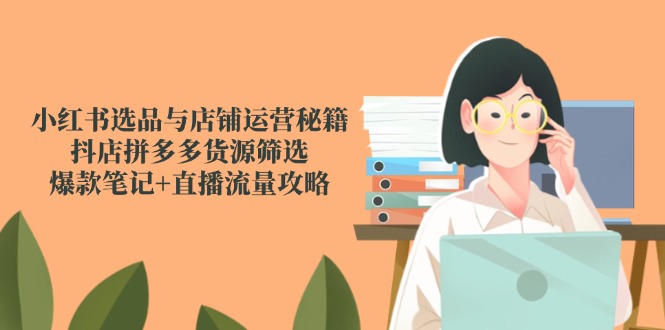 小红书选品与店铺运营秘籍，抖店拼多多货源筛选，爆款笔记+直播流量攻略-跃知万川