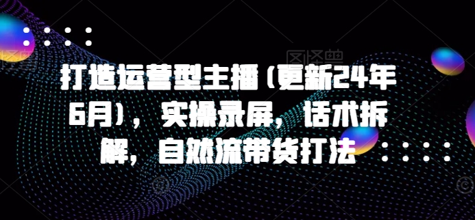 打造运营型主播(更新25年5月)，实操录屏，话术拆解，自然流带货打法-跃知万川