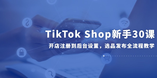 TikTok Shop新手30课，开店注册到后台设置，选品发布全流程教学-跃知万川