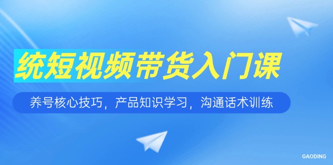 短视频带货入门课，养号核心技巧，产品知识学习，沟通话术训练-跃知万川