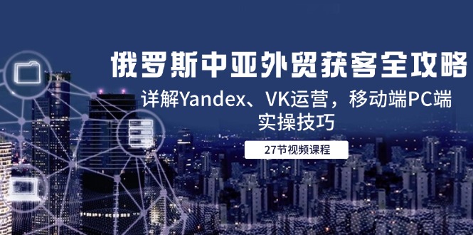 俄罗斯中亚外贸获客全攻略，详解Yandex、VK运营，移动端PC端实操技巧-跃知万川