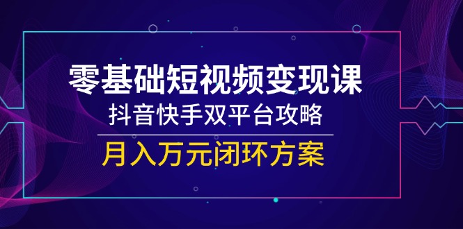零基础短视频变现课，抖音快手双平台攻略，月入万元闭环方案-跃知万川