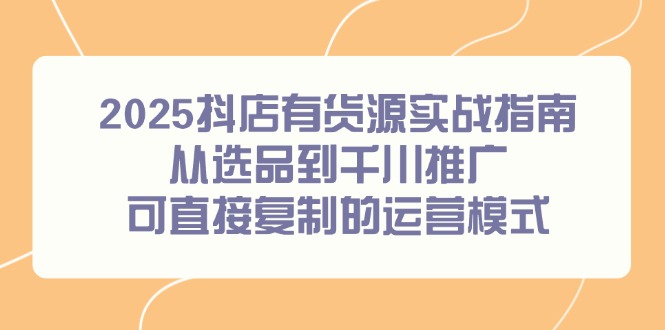2025抖店有货源实战指南，从选品到千川推广，可直接复制的运营模式-跃知万川