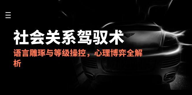 2025社会关系驾驭术，语言雕琢与等级操控，心理博弈全解析-跃知万川