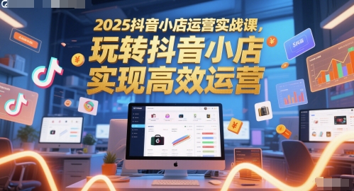 2025抖音小店运营实战课，玩转抖音小店，实现高效运营-跃知万川