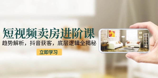 短视频卖房进阶课：趋势解析，抖音获客，底层逻辑全揭秘-跃知万川