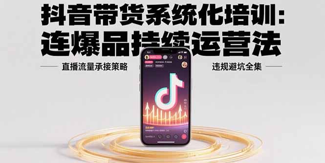 抖音带货系统化培训：连爆品持续运营法，直播流量承接策略，违规避坑全集-跃知万川