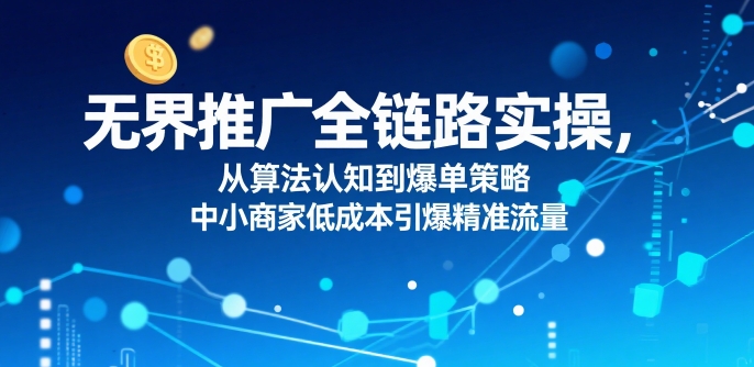 ​无界推广全链路实操，从算法认知到爆单策略，中小商家低成本引爆精准流量-跃知万川