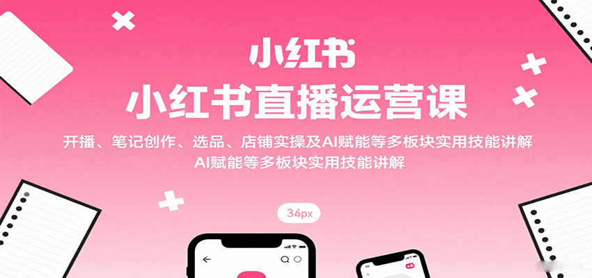 小红书直播运营课：开播、笔记创作、选品、店铺实操及 AI 赋能等多板块实用技能讲解-跃知万川