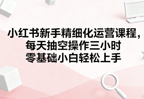 小红书新手精细化运营课程，每天抽空操作三小时，零基础小白轻松上手-跃知万川