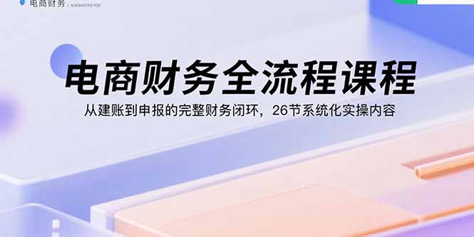 电商财务全流程课程:从建账到申报的完整财务闭环,26节系统化实操内容-跃知万川