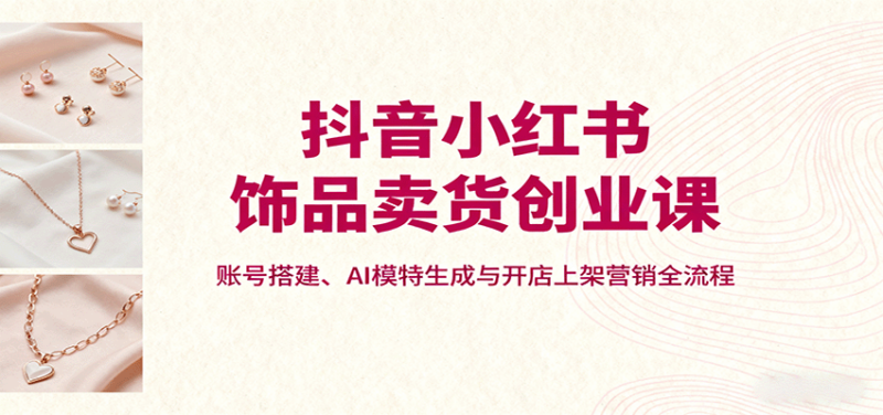 抖音小红书饰品卖货创业课,账号搭建、AI模特生成与开店上架营销全流程-跃知万川