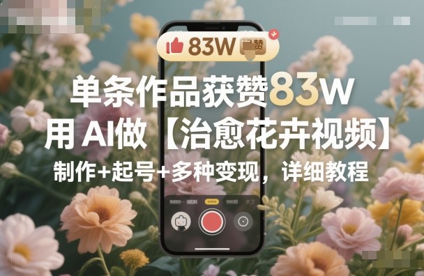 单条作品获赞83W，用AI做【治愈花卉视频】，制作+起号+多种变现，详细教程-跃知万川