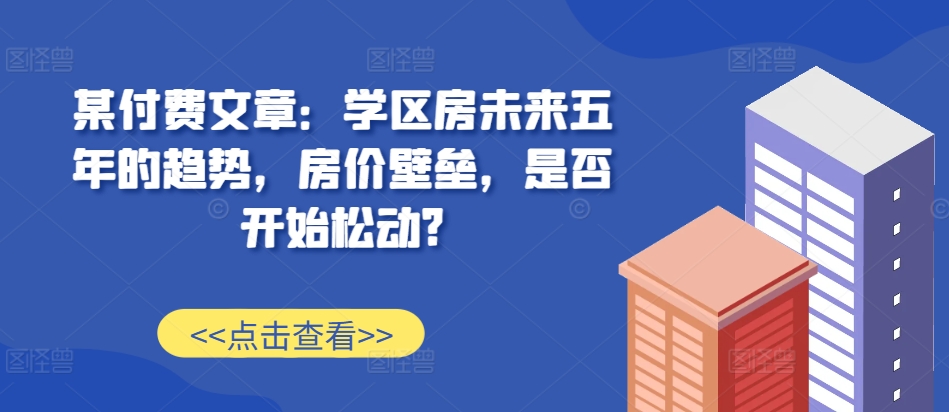 某付费文章：学区房未来五年的趋势，房价壁垒，是否开始松动?-跃知万川