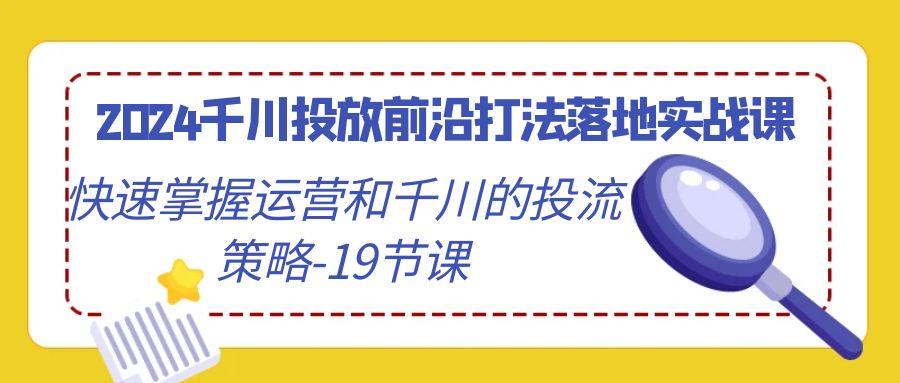 2024千川投放前沿打法落地实战课，快速掌握运营和千川的投流策略-19节课-跃知万川