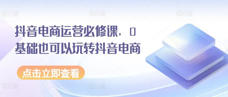 抖音电商运营必修课，0基础也可以玩转抖音电商-跃知万川