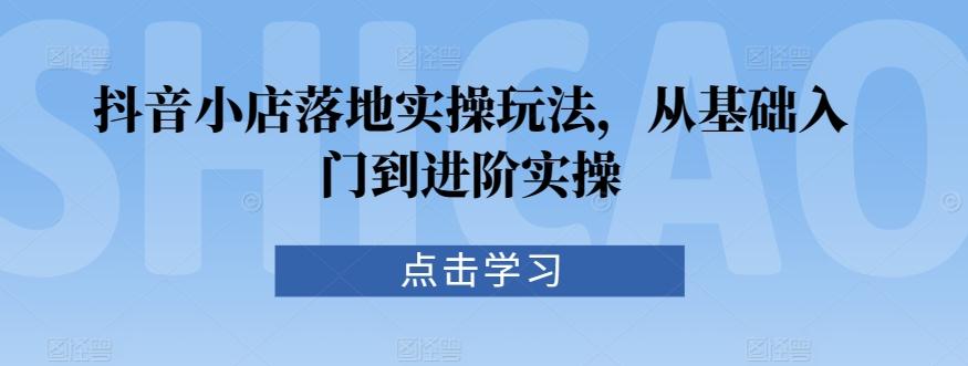 抖音小店落地实操玩法，从基础入门到进阶实操-跃知万川