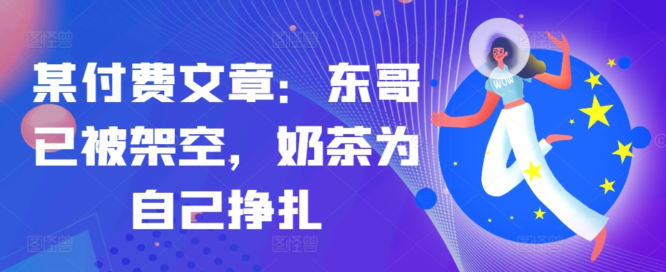 某付费文章：东哥已被架空，奶茶为自己挣扎!!-跃知万川