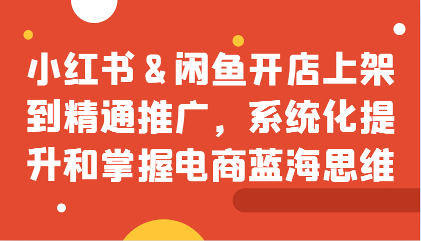 小红书&闲鱼开店上架到精通推广，系统化提升和掌握电商蓝海思维-跃知万川