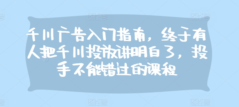 千川广告入门指南，终于有人把千川投放讲明白了，投手不能错过的课程-跃知万川