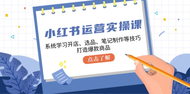 小红书运营实操课，系统学习开店、选品、笔记制作等技巧，打造爆款商品-跃知万川