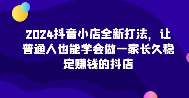 2024抖音小店全新打法，让普通人也能学会做一家长久稳定赚钱的抖店-跃知万川