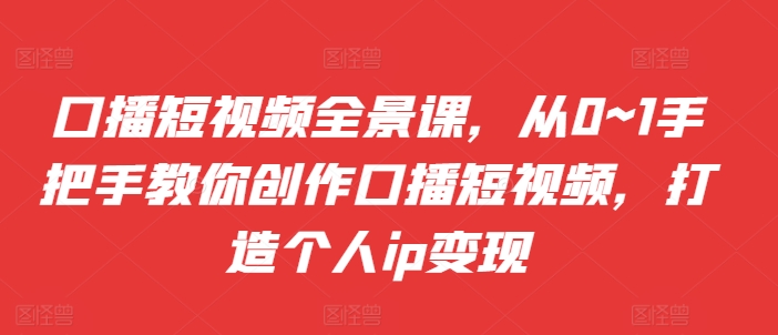 口播短视频全景课，​从0~1手把手教你创作口播短视频，打造个人ip变现-跃知万川