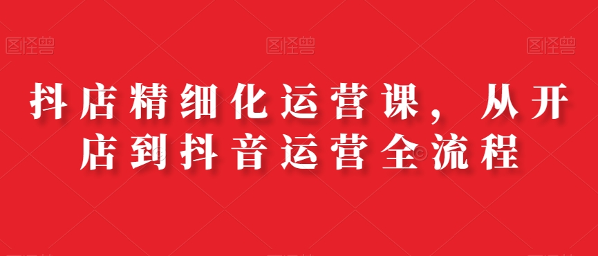 抖店精细化运营课，从开店到抖音运营全流程-跃知万川