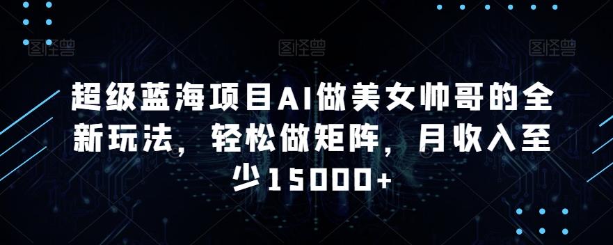 超级蓝海项目AI做美女帅哥的全新玩法，轻松做矩阵，月收入至少15000+【揭秘】-跃知万川