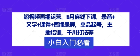 短视频直播运营，6月底线下课，录音+文字+课件+直播录屏，单品起号，主播培训，千川打法等-跃知万川