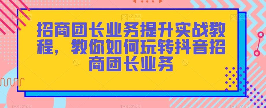 招商团长业务提升实战教程，教你如何玩转抖音招商团长业务-跃知万川