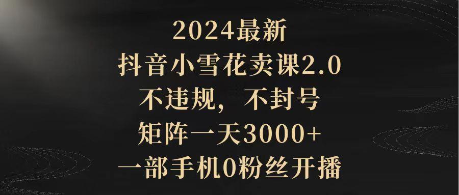 (9639期)2024最新抖音小雪花卖课2.0 不违规 不封号 矩阵一天3000+一部手机0粉丝开播-跃知万川