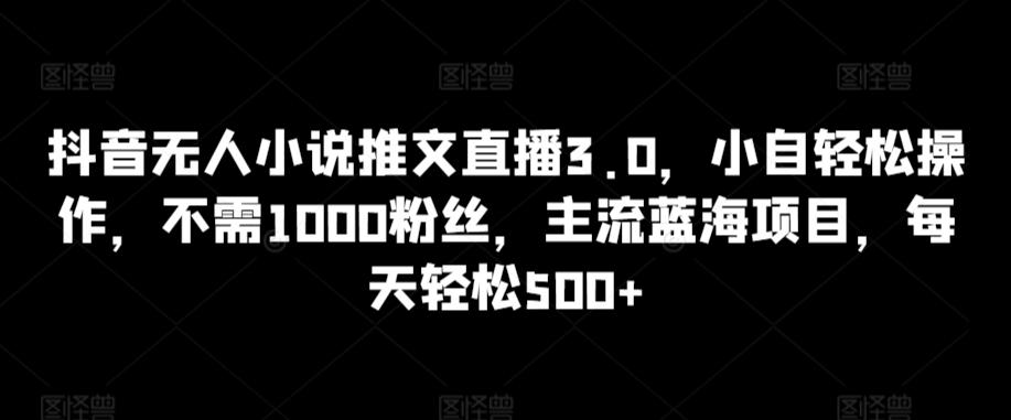 抖音无人小说推文直播3.0，小自轻松操作，不需1000粉丝，主流蓝海项目，每天轻松500+【揭秘】-跃知万川
