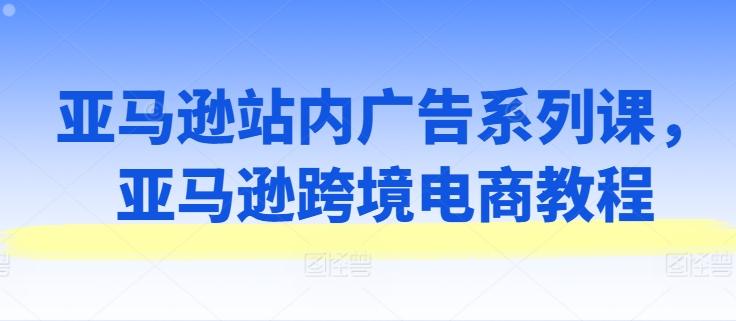亚马逊站内广告系列课，亚马逊跨境电商教程-跃知万川