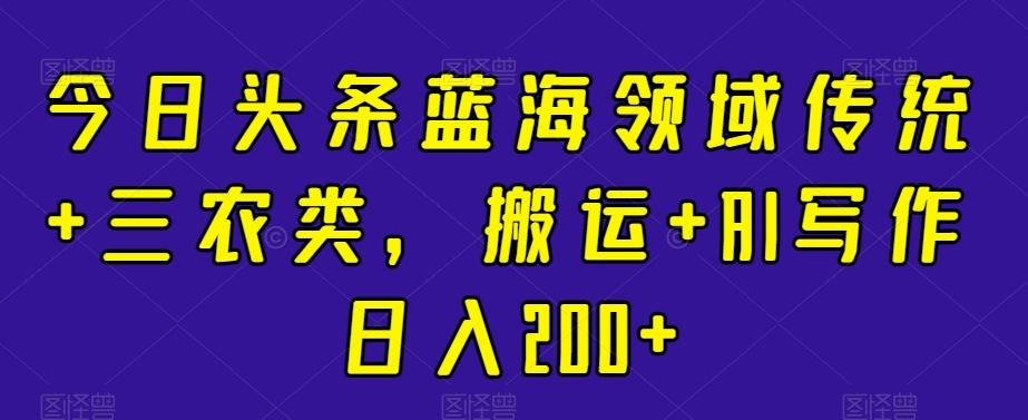 今日头条蓝海领域传统+三农类，搬运+AI写作日入200+-跃知万川