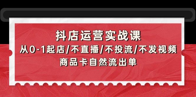 (9705期)抖店运营实战课：从0-1起店/不直播/不投流/不发视频/商品卡自然流出单-跃知万川