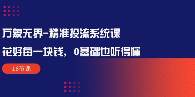 万象无界-精准投流系统课：花好 每一块钱，0基础也听得懂(16节课-跃知万川