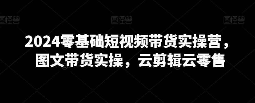 2024零基础短视频带货实操营，图文带货实操，云剪辑云零售-跃知万川