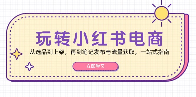 玩转小红书电商：从选品到上架，再到笔记发布与流量获取，一站式指南-跃知万川