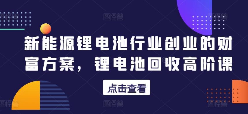 新能源锂电池行业创业的财富方案，锂电池回收高阶课-跃知万川