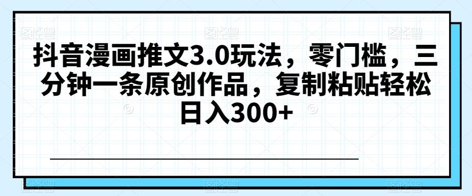 抖音漫画推文3.0玩法，零门槛，三分钟一条原创作品，复制粘贴轻松日入300+【揭秘】-跃知万川