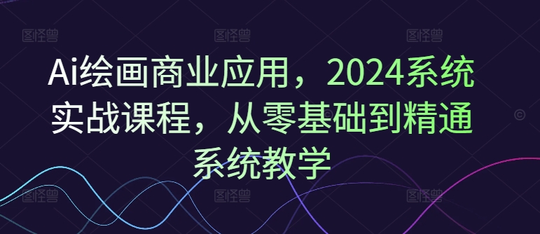Ai绘画商业应用，2024系统实战课程，从零基础到精通系统教学-跃知万川
