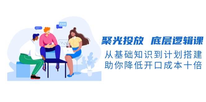 聚光投放底层逻辑课，从基础知识到计划搭建，助你降低开口成本十倍-跃知万川