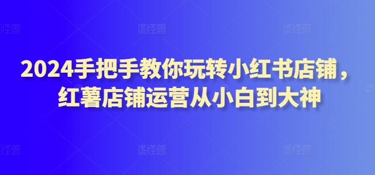 2024手把手教你玩转小红书店铺，红薯店铺运营从小白到大神-跃知万川