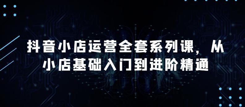 抖音小店运营全套系列课，全新升级，从小店基础入门到进阶精通，系统掌握月销百万小店的核心秘密-跃知万川