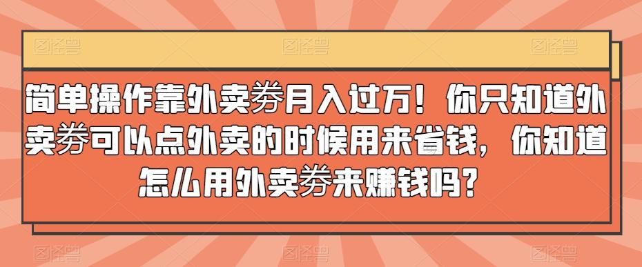 简单操作靠外卖劵月入过万！你只知道外卖劵可以点外卖的时候用来省钱，你知道怎么用外卖劵来赚钱吗？-跃知万川