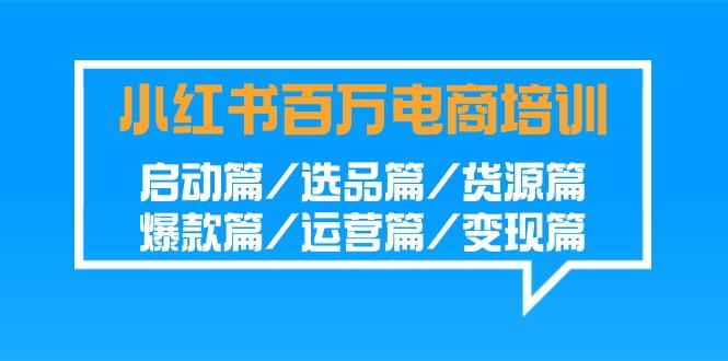 小红书-百万电商培训班：启动篇/选品篇/货源篇/爆款篇/运营篇/变现篇-跃知万川