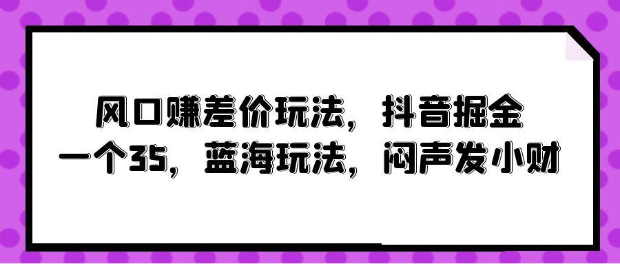 (10022期)风口赚差价玩法，抖音掘金，一个35，蓝海玩法，闷声发小财-跃知万川