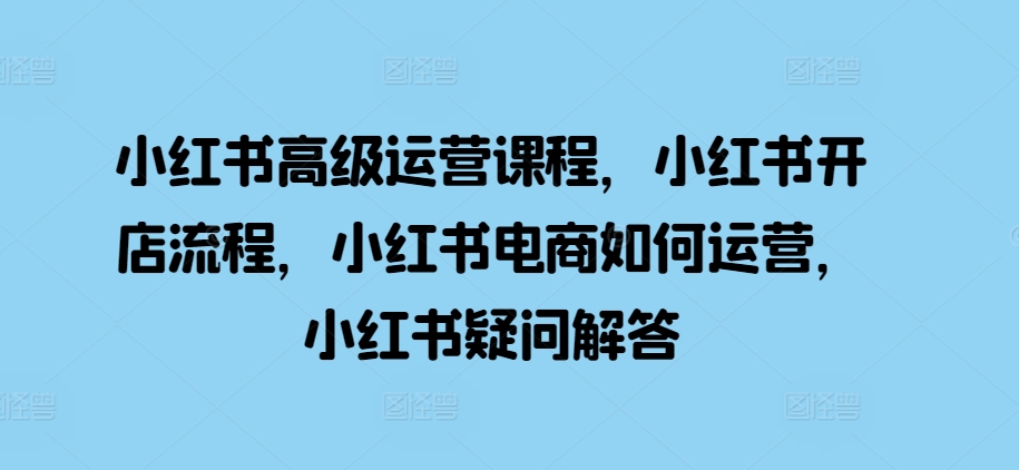 小红书高级运营课程，小红书开店流程，小红书电商如何运营，小红书疑问解答-跃知万川