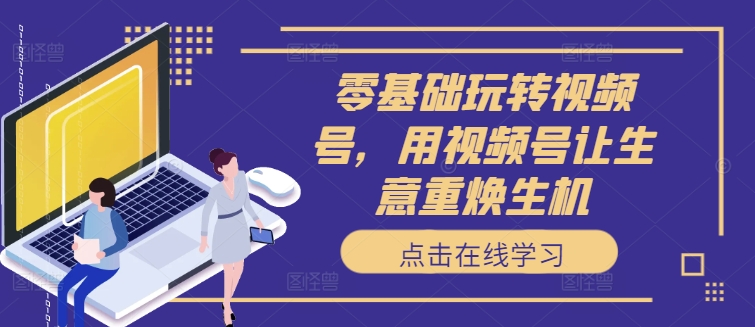 零基础玩转视频号，用视频号让生意重焕生机-跃知万川